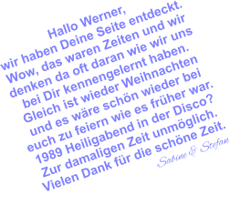 Hallo Werner, wir haben Deine Seite entdeckt. Wow, das waren Zeiten und wir denken da oft daran wie wir uns bei Dir kennengelernt haben. Gleich ist wieder Weihnachten und es wäre schön wieder bei  euch zu feiern wie es früher war. 1989 Heiligabend in der Disco? Zur damaligen Zeit unmöglich. Vielen Dank für die schöne Zeit.                                 Sabine & Stefan