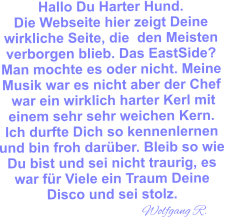 Hallo Du Harter Hund.Die Webseite hier zeigt Deine  wirkliche Seite, die  den Meisten verborgen blieb. Das EastSide? Man mochte es oder nicht. Meine  Musik war es nicht aber der Chef  war ein wirklich harter Kerl mit einem sehr sehr weichen Kern.  Ich durfte Dich so kennenlernen  und bin froh darüber. Bleib so wie  Du bist und sei nicht traurig, es war für Viele ein Traum Deine Disco und sei stolz.                                 Wolfgang R.